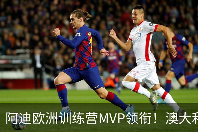阿迪欧洲训练营MVP领衔！澳大利亚6月21日以年轻阵容对阵中国男篮