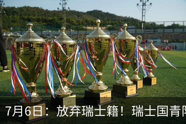 7月6日：放弃瑞士籍！瑞士国青队长官宣决定入籍归化为中国男足出战亚洲杯